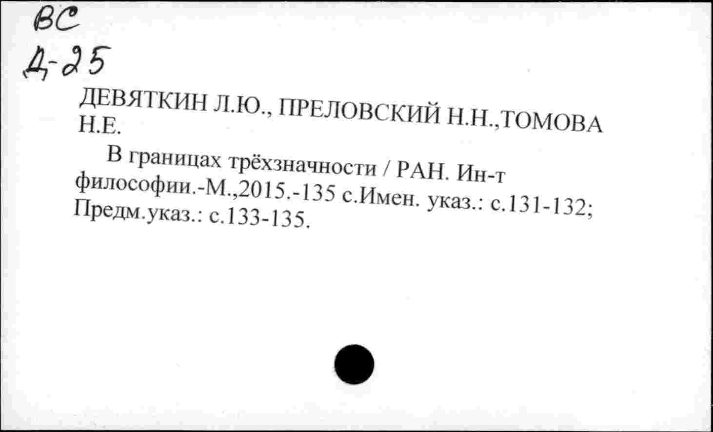 ﻿ДЕВЯТКИН Л.Ю., ПРЕЛОВСКИЙ Н.Н.,ТОМОВА Н.Е.
В границах трёхзначности / РАН. Ин-т философии.-М.,2015.-135 с.Имен, указ.: с.131-132; Предм.указ.: с.133-135.